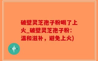 破壁灵芝孢子粉喝了上火_破壁灵芝孢子粉：温和滋补，避免上火)