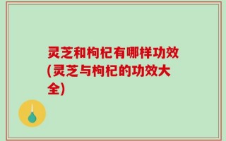 灵芝和枸杞有哪样功效(灵芝与枸杞的功效大全)