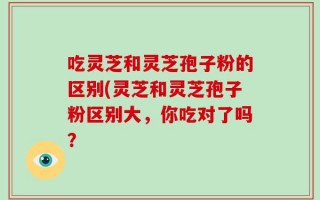 吃灵芝和灵芝孢子粉的区别(灵芝和灵芝孢子粉区别大，你吃对了吗？