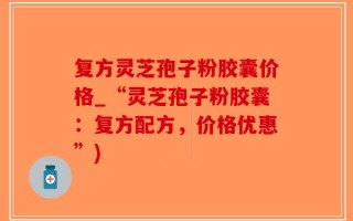 复方灵芝孢子粉胶囊价格_“灵芝孢子粉胶囊：复方配方，价格优惠”)