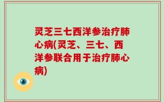 灵芝三七西洋参治疗肺心病(灵芝、三七、西洋参联合用于治疗肺心病)