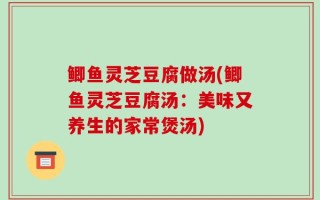 鲫鱼灵芝豆腐做汤(鲫鱼灵芝豆腐汤：美味又养生的家常煲汤)