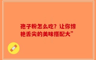 孢子粉怎么吃？让你惊艳舌尖的美味搭配大”