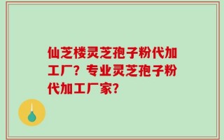 仙芝楼灵芝孢子粉代加工厂？专业灵芝孢子粉代加工厂家？