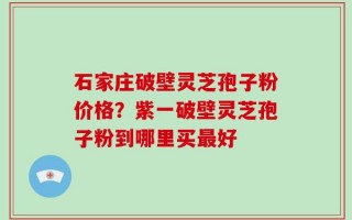 石家庄破壁灵芝孢子粉价格？紫一破壁灵芝孢子粉到哪里买最好