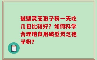 破壁灵芝孢子粉一天吃几包比较好？如何科学合理地食用破壁灵芝孢子粉？
