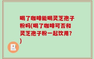 喝了咖啡能喝灵芝孢子粉吗(喝了咖啡可否和灵芝孢子粉一起饮用？)