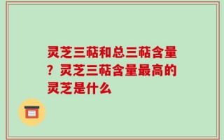 灵芝三萜和总三萜含量？灵芝三萜含量最高的灵芝是什么