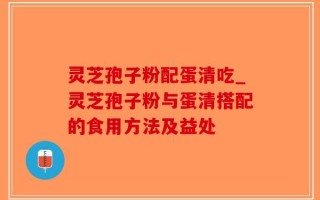 灵芝孢子粉配蛋清吃_灵芝孢子粉与蛋清搭配的食用方法及益处