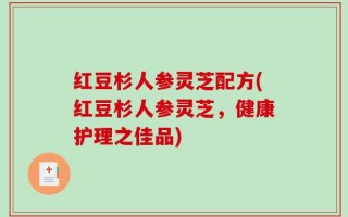 红豆杉人参灵芝配方(红豆杉人参灵芝，健康护理之佳品)