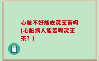 心脏不好能吃灵芝茶吗(心脏病人能否喝灵芝茶？)