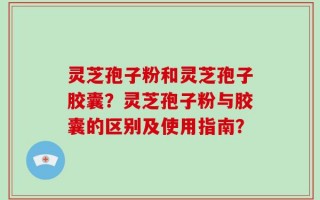 灵芝孢子粉和灵芝孢子胶囊？灵芝孢子粉与胶囊的区别及使用指南？