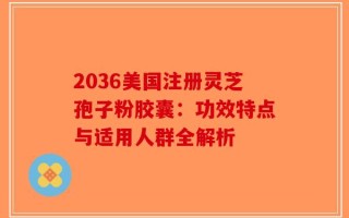 2036美国注册灵芝孢子粉胶囊：功效特点与适用人群全解析