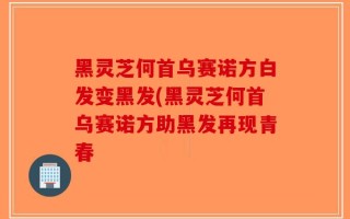 黑灵芝何首乌赛诺方白发变黑发(黑灵芝何首乌赛诺方助黑发再现青春
