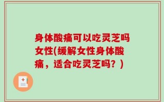 身体酸痛可以吃灵芝吗女性(缓解女性身体酸痛，适合吃灵芝吗？)