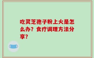 吃灵芝孢子粉上火是怎么办？食疗调理方法分享？
