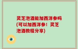 灵芝泡酒能加西洋参吗(可以加西洋参！灵芝泡酒教程分享)