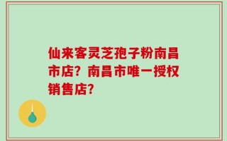 仙来客灵芝孢子粉南昌市店？南昌市唯一授权销售店？