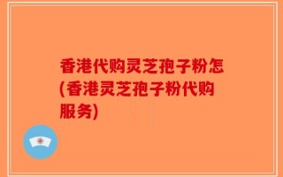 香港代购灵芝孢子粉怎(香港灵芝孢子粉代购服务)