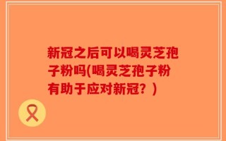 新冠之后可以喝灵芝孢子粉吗(喝灵芝孢子粉有助于应对新冠？)