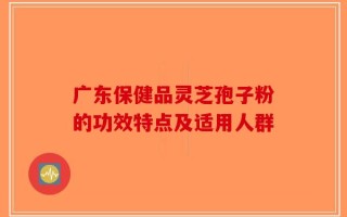 广东保健品灵芝孢子粉的功效特点及适用人群