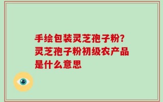 手绘包装灵芝孢子粉？灵芝孢子粉初级农产品是什么意思