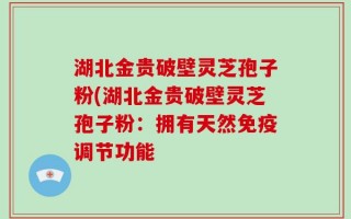 湖北金贵破壁灵芝孢子粉(湖北金贵破壁灵芝孢子粉：拥有天然免疫调节功能