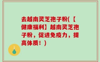去越南灵芝孢子粉(【健康福利】越南灵芝孢子粉，促进免疫力，提高体质！)