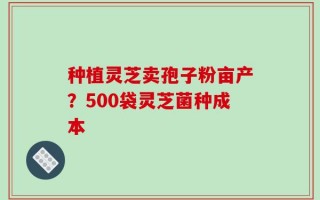 种植灵芝卖孢子粉亩产？500袋灵芝菌种成本
