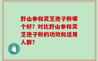 野山参和灵芝孢子粉哪个好？对比野山参和灵芝孢子粉的功效和适用人群？