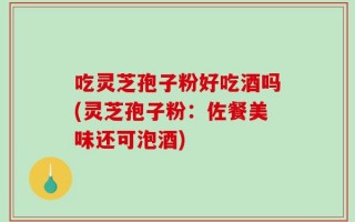 吃灵芝孢子粉好吃酒吗(灵芝孢子粉：佐餐美味还可泡酒)