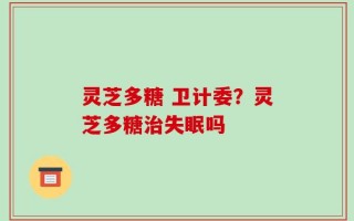 灵芝多糖 卫计委？灵芝多糖治失眠吗
