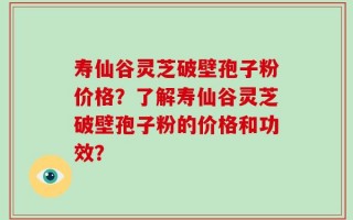 寿仙谷灵芝破壁孢子粉价格？了解寿仙谷灵芝破壁孢子粉的价格和功效？