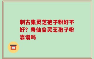 制古集灵芝孢子粉好不好？寿仙谷灵芝孢子粉靠谱吗