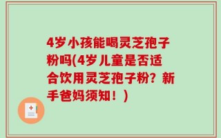 4岁小孩能喝灵芝孢子粉吗(4岁儿童是否适合饮用灵芝孢子粉？新手爸妈须知！)