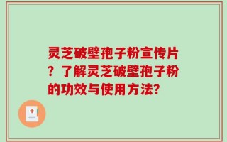 灵芝破壁孢子粉宣传片？了解灵芝破壁孢子粉的功效与使用方法？