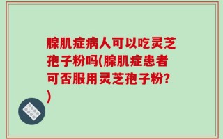 腺肌症病人可以吃灵芝孢子粉吗(腺肌症患者可否服用灵芝孢子粉？)