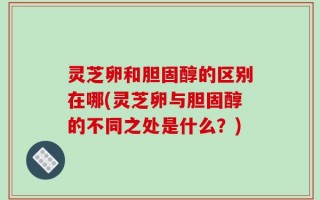 灵芝卵和胆固醇的区别在哪(灵芝卵与胆固醇的不同之处是什么？)