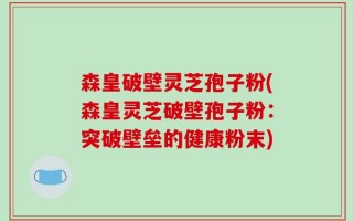 森皇破壁灵芝孢子粉(森皇灵芝破壁孢子粉：突破壁垒的健康粉末)