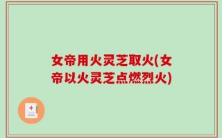女帝用火灵芝取火(女帝以火灵芝点燃烈火)