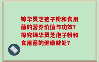 锦华灵芝孢子粉和食用菌的营养价值与功效？探究锦华灵芝孢子粉和食用菌的健康益处？