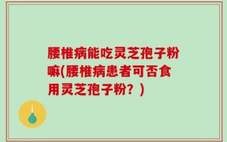 腰椎病能吃灵芝孢子粉嘛(腰椎病患者可否食用灵芝孢子粉？)