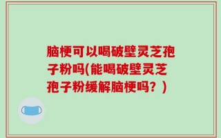 脑梗可以喝破壁灵芝孢子粉吗(能喝破壁灵芝孢子粉缓解脑梗吗？)