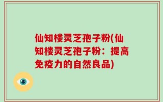 仙知楼灵芝孢子粉(仙知楼灵芝孢子粉：提高免疫力的自然良品)