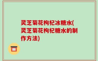灵芝菊花枸杞冰糖水(灵芝菊花枸杞糖水的制作方法)