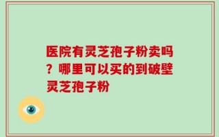 医院有灵芝孢子粉卖吗？哪里可以买的到破壁灵芝孢子粉