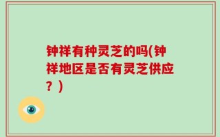 钟祥有种灵芝的吗(钟祥地区是否有灵芝供应？)