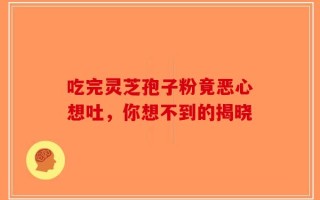 吃完灵芝孢子粉竟恶心想吐，你想不到的揭晓