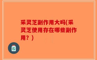 采灵芝副作用大吗(采灵芝使用存在哪些副作用？)