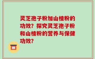 灵芝孢子粉加山楂粉的功效？探究灵芝孢子粉和山楂粉的营养与保健功效？